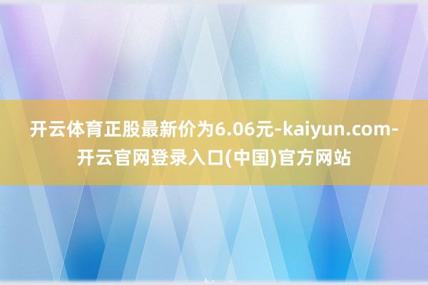开云体育正股最新价为6.06元-kaiyun.com-开云官网登录入口(中国)官方网站