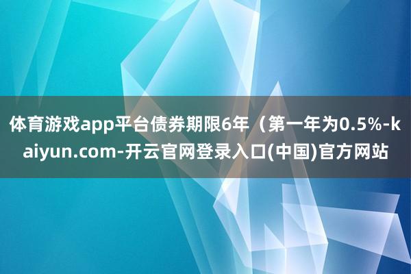 体育游戏app平台债券期限6年（第一年为0.5%-kaiyun.com-开云官网登录入口(中国)官方网站