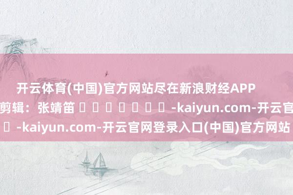 开云体育(中国)官方网站尽在新浪财经APP 背负剪辑:张靖笛 -kaiyun.com-开云官网登录入口(中国)官方网站