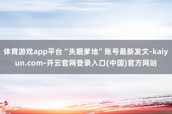 体育游戏app平台“失眠爹地”账号最新发文-kaiyun.com-开云官网登录入口(中国)官方网站