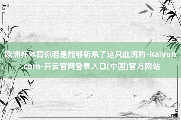欧洲杯体育你若是能够斩杀了这只血斑豹-kaiyun.com-开云官网登录入口(中国)官方网站