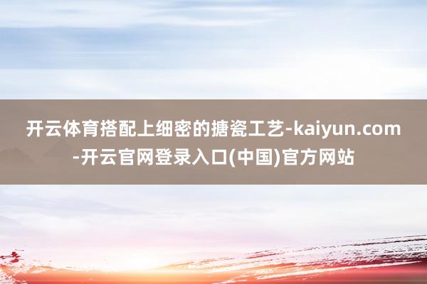 开云体育搭配上细密的搪瓷工艺-kaiyun.com-开云官网登录入口(中国)官方网站