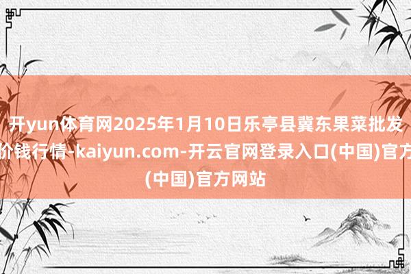 开yun体育网2025年1月10日乐亭县冀东果菜批发商场价钱行情-kaiyun.com-开云官网登录入口(中国)官方网站