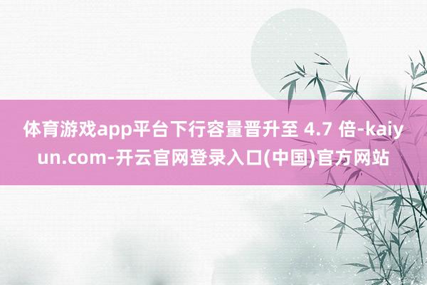 体育游戏app平台下行容量晋升至 4.7 倍-kaiyun.com-开云官网登录入口(中国)官方网站
