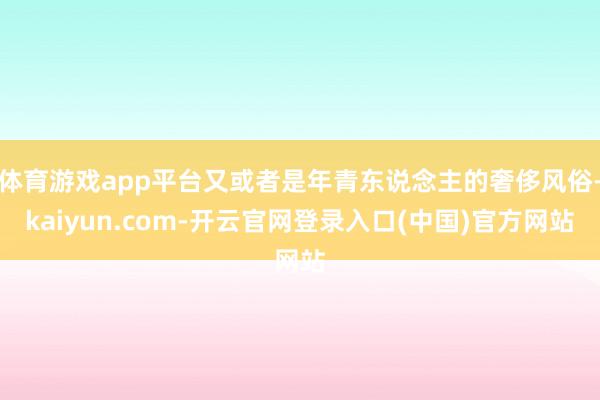 体育游戏app平台又或者是年青东说念主的奢侈风俗-kaiyun.com-开云官网登录入口(中国)官方网站