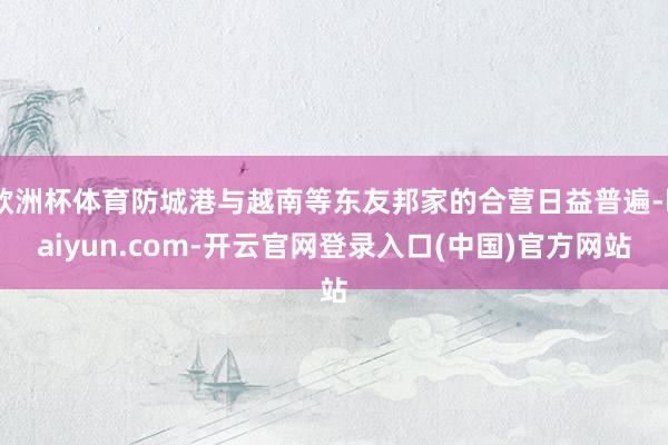 欧洲杯体育防城港与越南等东友邦家的合营日益普遍-kaiyun.com-开云官网登录入口(中国)官方网站