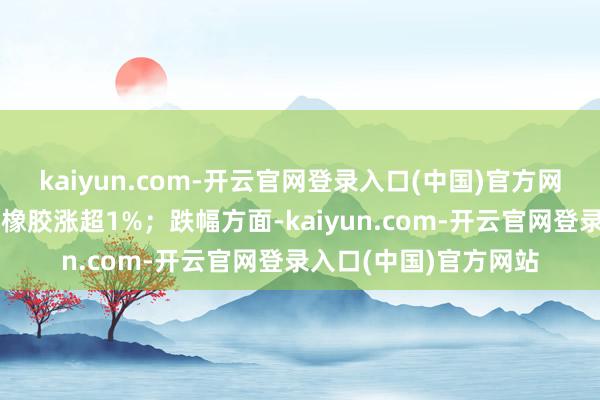 kaiyun.com-开云官网登录入口(中国)官方网站螺纹、热卷、合成橡胶涨超1%；跌幅方面-kaiyun.com-开云官网登录入口(中国)官方网站