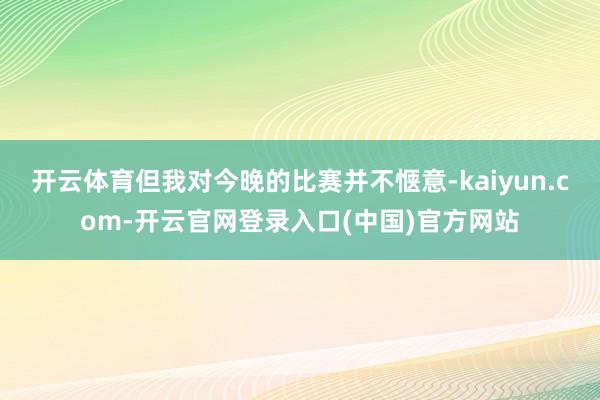 开云体育但我对今晚的比赛并不惬意-kaiyun.com-开云官网登录入口(中国)官方网站