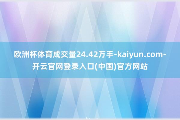 欧洲杯体育成交量24.42万手-kaiyun.com-开云官网登录入口(中国)官方网站