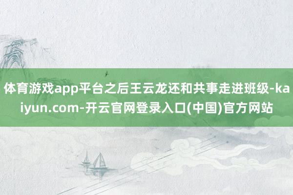 体育游戏app平台之后王云龙还和共事走进班级-kaiyun.com-开云官网登录入口(中国)官方网站