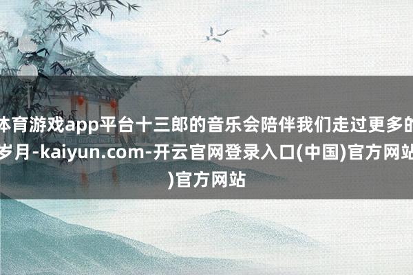 体育游戏app平台十三郎的音乐会陪伴我们走过更多的岁月-kaiyun.com-开云官网登录入口(中国)官方网站