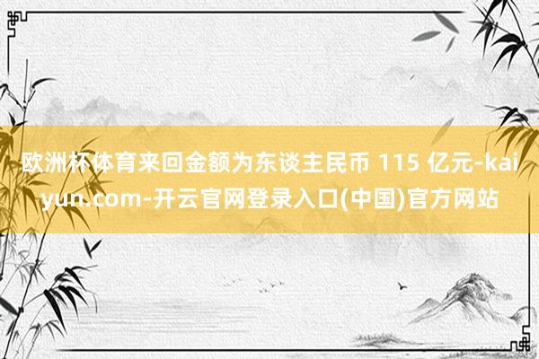 欧洲杯体育来回金额为东谈主民币 115 亿元-kaiyun.com-开云官网登录入口(中国)官方网站