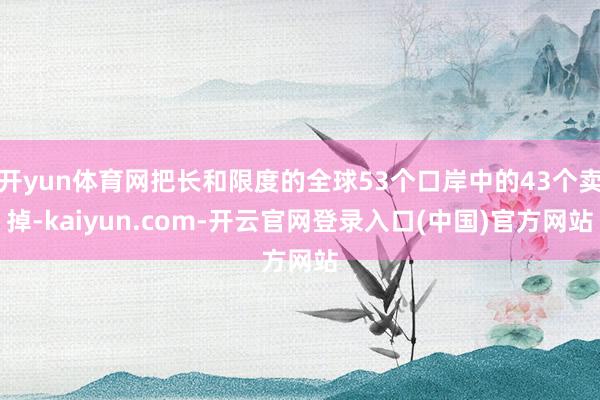开yun体育网把长和限度的全球53个口岸中的43个卖掉-kaiyun.com-开云官网登录入口(中国)官方网站