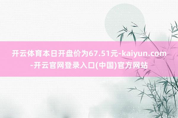 开云体育本日开盘价为67.51元-kaiyun.com-开云官网登录入口(中国)官方网站