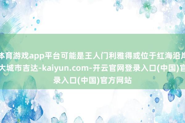 体育游戏app平台可能是王人门利雅得或位于红海沿岸的第二大城市吉达-kaiyun.com-开云官网登录入口(中国)官方网站