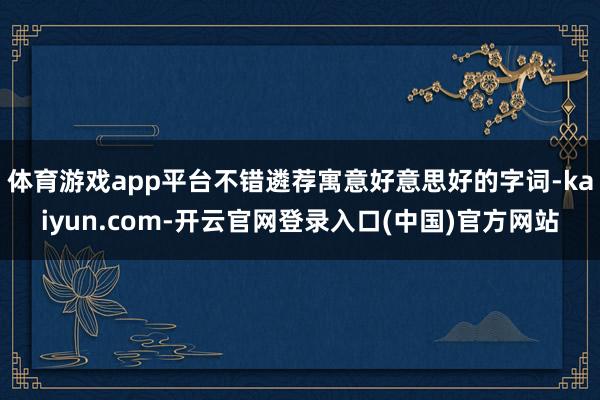 体育游戏app平台不错遴荐寓意好意思好的字词-kaiyun.com-开云官网登录入口(中国)官方网站
