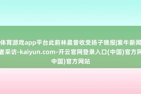 体育游戏app平台此前林晨曾收受扬子晚报|紫牛新闻记者采访-kaiyun.com-开云官网登录入口(中国)官方网站