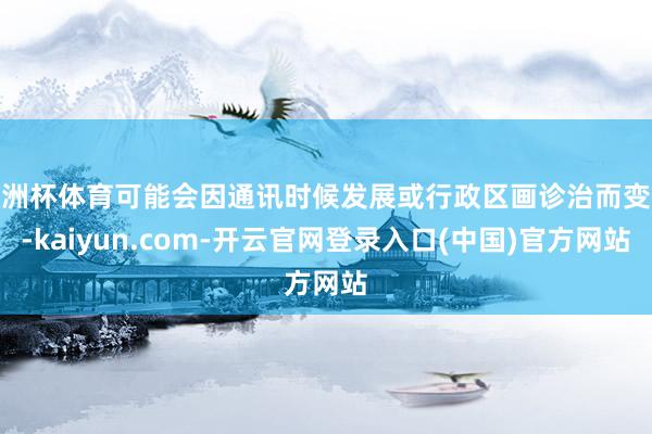 欧洲杯体育可能会因通讯时候发展或行政区画诊治而变化-kaiyun.com-开云官网登录入口(中国)官方网站