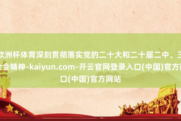 欧洲杯体育深刻贯彻落实党的二十大和二十届二中、三中全会精神-kaiyun.com-开云官网登录入口(中国)官方网站
