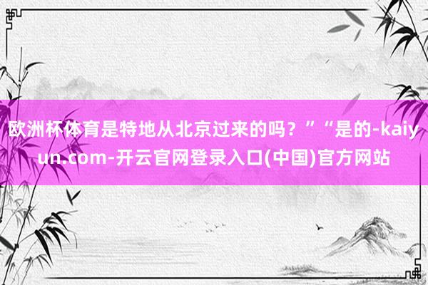 欧洲杯体育是特地从北京过来的吗？”“是的-kaiyun.com-开云官网登录入口(中国)官方网站