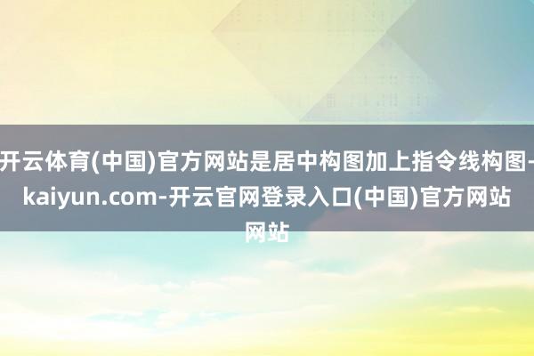 开云体育(中国)官方网站是居中构图加上指令线构图-kaiyun.com-开云官网登录入口(中国)官方网站
