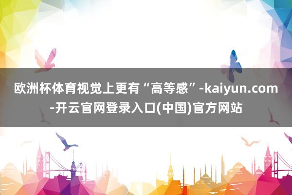 欧洲杯体育视觉上更有“高等感”-kaiyun.com-开云官网登录入口(中国)官方网站
