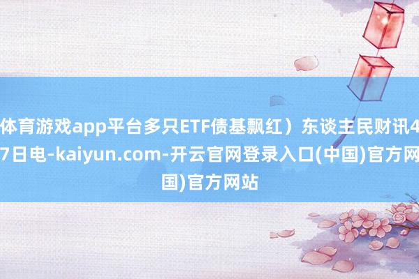 体育游戏app平台多只ETF债基飘红）东谈主民财讯4月7日电-kaiyun.com-开云官网登录入口(中国)官方网站