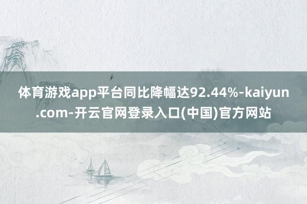 体育游戏app平台同比降幅达92.44%-kaiyun.com-开云官网登录入口(中国)官方网站