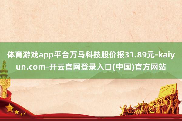 体育游戏app平台万马科技股价报31.89元-kaiyun.com-开云官网登录入口(中国)官方网站