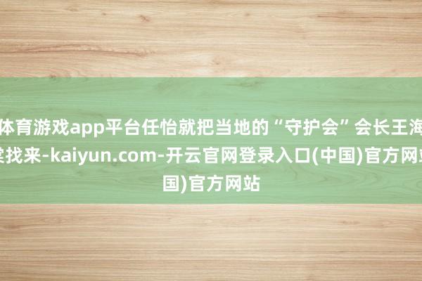体育游戏app平台任怡就把当地的“守护会”会长王海棠找来-kaiyun.com-开云官网登录入口(中国)官方网站