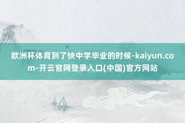 欧洲杯体育到了快中学毕业的时候-kaiyun.com-开云官网登录入口(中国)官方网站