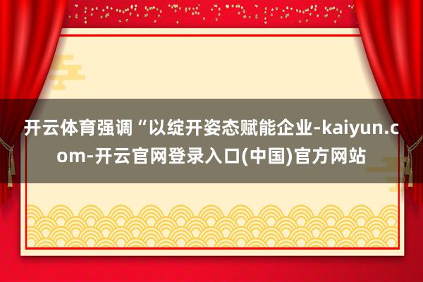 开云体育强调“以绽开姿态赋能企业-kaiyun.com-开云官网登录入口(中国)官方网站