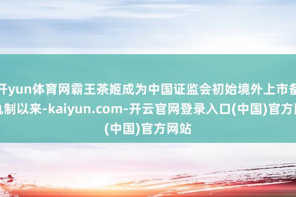 开yun体育网霸王茶姬成为中国证监会初始境外上市备案轨制以来-kaiyun.com-开云官网登录入口(中国)官方网站