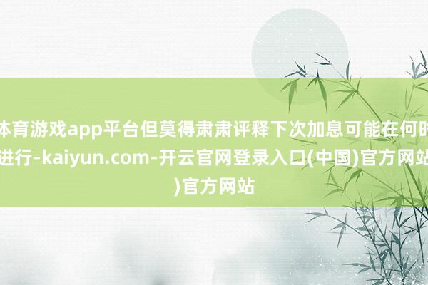 体育游戏app平台但莫得肃肃评释下次加息可能在何时进行-kaiyun.com-开云官网登录入口(中国)官方网站