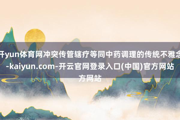 开yun体育网冲突传管辖疗等同中药调理的传统不雅念-kaiyun.com-开云官网登录入口(中国)官方网站