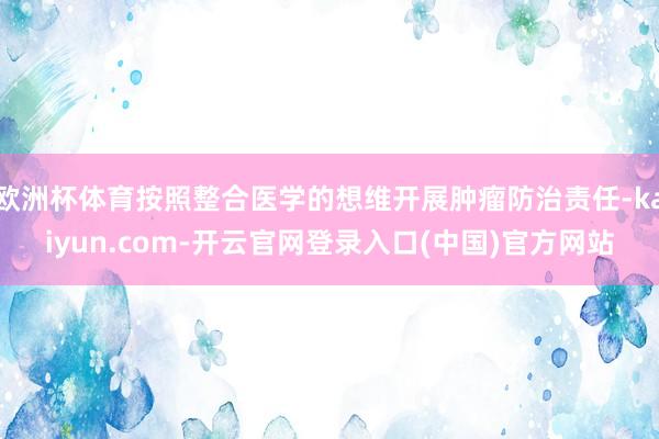 欧洲杯体育按照整合医学的想维开展肿瘤防治责任-kaiyun.com-开云官网登录入口(中国)官方网站