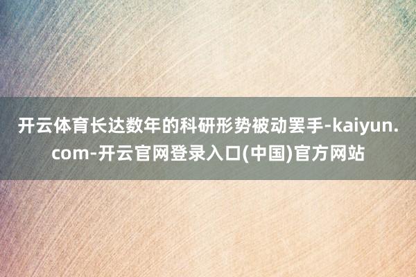 开云体育长达数年的科研形势被动罢手-kaiyun.com-开云官网登录入口(中国)官方网站