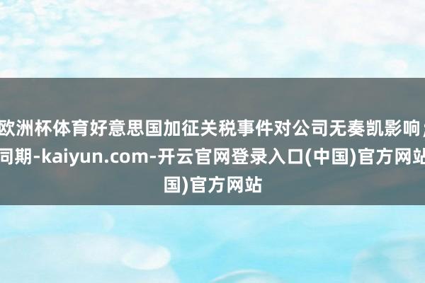 欧洲杯体育好意思国加征关税事件对公司无奏凯影响;同期-kaiyun.com-开云官网登录入口(中国)官方网站