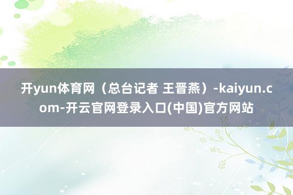 开yun体育网(总台记者 王晋燕)-kaiyun.com-开云官网登录入口(中国)官方网站