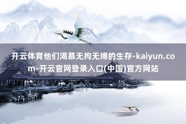 开云体育他们渴慕无拘无缚的生存-kaiyun.com-开云官网登录入口(中国)官方网站