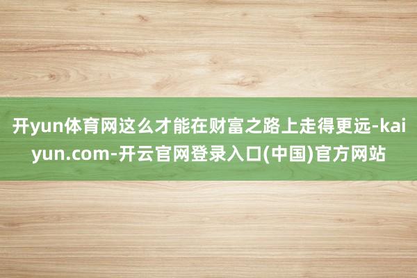开yun体育网这么才能在财富之路上走得更远-kaiyun.com-开云官网登录入口(中国)官方网站