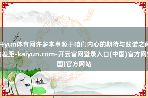 开yun体育网许多本事源于咱们内心的期待与践诺之间的差距-kaiyun.com-开云官网登录入口(中国)官方网站