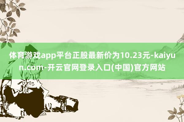 体育游戏app平台正股最新价为10.23元-kaiyun.com-开云官网登录入口(中国)官方网站