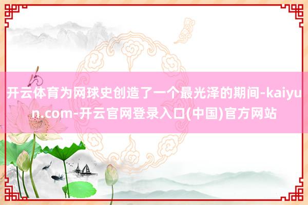 开云体育为网球史创造了一个最光泽的期间-kaiyun.com-开云官网登录入口(中国)官方网站