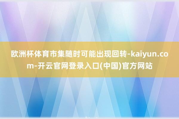欧洲杯体育市集随时可能出现回转-kaiyun.com-开云官网登录入口(中国)官方网站