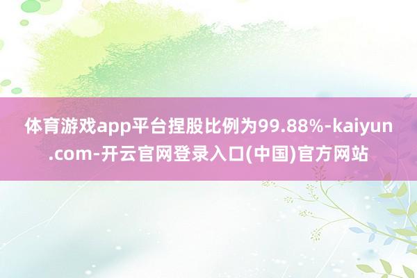 体育游戏app平台捏股比例为99.88%-kaiyun.com-开云官网登录入口(中国)官方网站