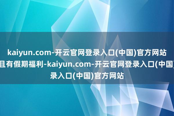 kaiyun.com-开云官网登录入口(中国)官方网站薪资矜重且有假期福利-kaiyun.com-开云官网登录入口(中国)官方网站