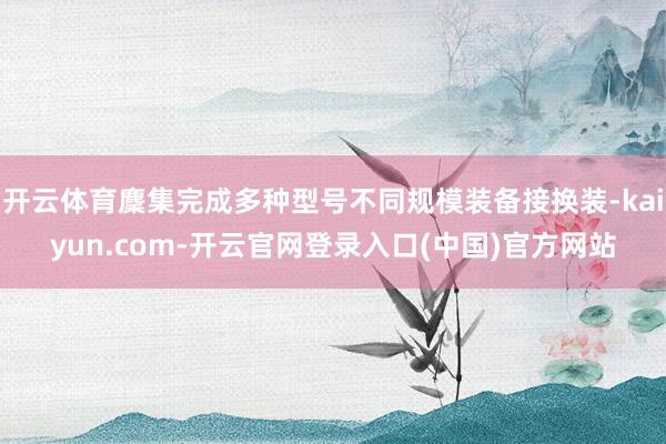 开云体育麇集完成多种型号不同规模装备接换装-kaiyun.com-开云官网登录入口(中国)官方网站