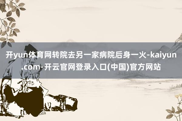 开yun体育网转院去另一家病院后身一火-kaiyun.com-开云官网登录入口(中国)官方网站