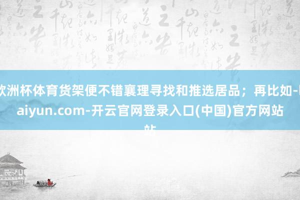欧洲杯体育货架便不错襄理寻找和推选居品;再比如-kaiyun.com-开云官网登录入口(中国)官方网站